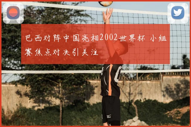 巴西对阵中国亮相2002世界杯 小组赛焦点对决引关注