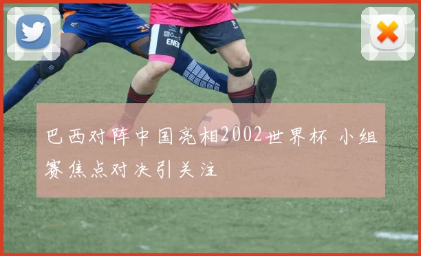 巴西对阵中国亮相2002世界杯 小组赛焦点对决引关注