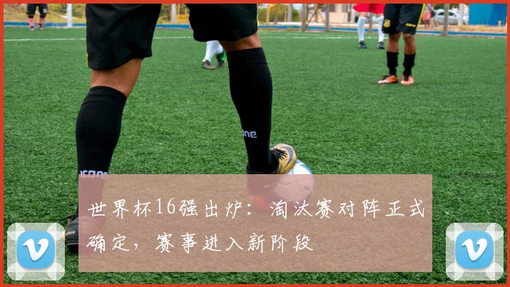 世界杯16强出炉:淘汰赛对阵正式确定,赛事进入新阶段