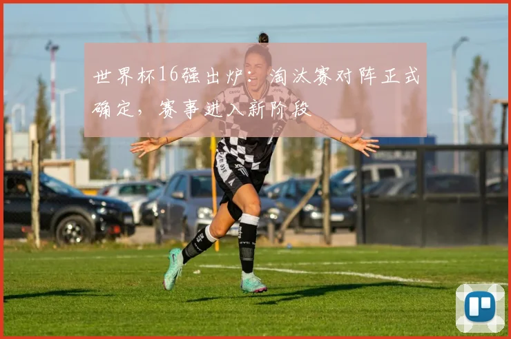 世界杯16强出炉:淘汰赛对阵正式确定,赛事进入新阶段
